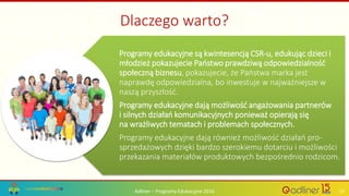 Adliner – Programy Edukacyjne 2016 19
Programy edukacyjne są kwintesencją CSR-u, edukując dzieci i
młodzież pokazujecie Państwo prawdziwą odpowiedzialność
społeczną biznesu, pokazujecie, że Państwa marka jest
naprawdę odpowiedzialna, bo inwestuje w najważniejsze w
naszą przyszłość.
Programy edukacyjne dają możliwość angażowania partnerów
i silnych działań komunikacyjnych ponieważ opierają się
na wrażliwych tematach i problemach społecznych.
Programy edukacyjne dają również możliwość działań pro-
sprzedażowych dzięki bardzo szerokiemu dotarciu i możliwości
przekazania materiałów produktowych bezpośrednio rodzicom.
Dlaczego warto?
 