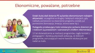 Adliner – Programy Edukacyjne 2016 20
Dzięki dużej skali dotarcia PE są bardzo ekonomicznym rodzajem
aktywności, szczególnie w drugiej i kolejnych edycjach, gdy
nakłady poniesione na stworzenie programu zostały już
poniesione (koncepcja, kreacja, strona www itp.)
Pedagodzy przekazujący treści edukacyjne zarówno dzieciom jak
i rodzicom są poważanym i szanowanym źródłem rekomendacji.
12 lat doświadczenia w realizacji programów, ciągły kontakt z
pedagogami i dyrekcją placówek pokazują, że dobrych
programów, poruszających ważne kwestie edukacyjne jest
nadal za mało.
Ekonomiczne, poważane, potrzebne
 