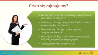 Czym się zajmujemy?
-> Tworzeniem koncepcji, realizacją programów i
kampanii edukacyjnych
-> Realizacją, obsługą programów lojalnościowych i
konkursów konsumenckich
-> Standardową obsługą marketingową
programów i marek
-> Kreacją i produkcją materiałów drukowanych,
POS-ów, materiałów ekspozycyjnych
-> Obsługą eventów, targów i akcji
 