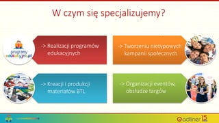 W czym się specjalizujemy?
-> Realizacji programów
edukacyjnych
-> Kreacji i produkcji
materiałów BTL
-> Tworzeniu nietypowych
kampanii społecznych
-> Organizacji eventów,
obsłudze targów
 