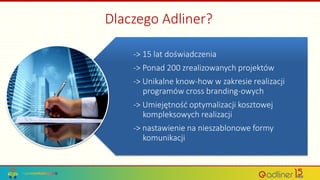 Dlaczego Adliner?
-> 15 lat doświadczenia
-> Ponad 200 zrealizowanych projektów
-> Unikalne know-how w zakresie realizacji
programów cross branding-owych
-> Umiejętność optymalizacji kosztowej
kompleksowych realizacji
-> nastawienie na nieszablonowe formy
komunikacji
 