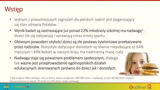Wstęp
• Jednym z poważniejszych zagrożeń dla polskich rodzin jest pogarszający
się stan zdrowia Polaków.
• Wynik badań są zastraszające już ponad 22% młodzieży szkolnej ma nadwagę*,
dzieci źle się odżywiają i uprawiają coraz mniej sportu.
• Głównym powodem otyłości dzieci są złe postawy żywieniowe przekazywane
przez rodziców. Statystyki dotyczące dorosłych są równie niepokojące aż 64%
mężczyzn i 49% kobiet w naszym kraju ma nadmierną masę ciała.
• Nadwaga staje się poważnym problemem społecznym, dlatego
tak ważne jest przeprowadzenie ogólnopolskich działań
edukacyjnych skierowanych zarówno do dzieci jak i dorosłych.
* Wg prognoz IMiD, każdego roku w Polsce będzie przybywać 400 000 dzieci z nadwagą, w tym 80 000 dzieci otyłych.
Dla porównania w latach 70 mniej niż 10% dzieci miało nadwagę
3
 