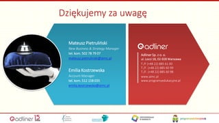 Mateusz Pietruliński
New Business & Strategy Manager
tel. kom. 502 78 79 07
mateusz.pietrulinski@aimc.pl
Emilia Kostrzewska
Account Manager
tel. kom. 512 158 035
emilia.kostrzewska@aimc.pl
Adliner Sp. z o. o.
ul. Locci 18, 02-928 Warszawa
T./F (+48 22) 885 61 00
T./F. (+48 22) 885 60 99
T./F. (+48 22) 885 60 98
www.aimc.pl
www.programyedukacyjne.pl
Dziękujemy za uwagę
32
 