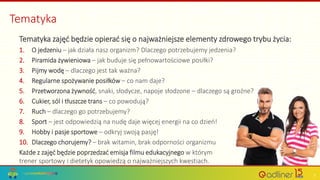 Tematyka
Tematyka zajęć będzie opierać się o najważniejsze elementy zdrowego trybu życia:
1. O jedzeniu – jak działa nasz organizm? Dlaczego potrzebujemy jedzenia?
2. Piramida żywieniowa – jak buduje się pełnowartościowe posiłki?
3. Pijmy wodę – dlaczego jest tak ważna?
4. Regularne spożywanie posiłków – co nam daje?
5. Przetworzona żywność, snaki, słodycze, napoje słodzone – dlaczego są groźne?
6. Cukier, sól i tłuszcze trans – co powodują?
7. Ruch – dlaczego go potrzebujemy?
8. Sport – jest odpowiedzią na nudę daje więcej energii na co dzień!
9. Hobby i pasje sportowe – odkryj swoją pasję!
10. Dlaczego chorujemy? – brak witamin, brak odporności organizmu
Każde z zajęć będzie poprzedzać emisja filmu edukacyjnego w którym
trener sportowy i dietetyk opowiedzą o najważniejszych kwestiach.
7
 