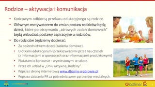 Rodzice – aktywacja i komunikacja
• Końcowym odbiorcą przekazu edukacyjnego są rodzice.
• Głównym motywatorem do zmian postaw rodziców będą
dzieci, które po otrzymaniu „zdrowych zadań domowych”
będą wzbudzać postawy aspiracyjne u rodziców.
• Do rodziców będziemy docierać:
• Za pośrednictwem dzieci (zadania domowe).
• Ulotkami edukacyjnymi przekazywanymi przez nauczycieli
(z informacjami o sponsorach oraz informacjami produktowymi)
• Plakatami o konkursie - wywieszonymi w szkole.
• Przez ich udział w „Dniu aktywnej Rodziny”.
• Poprzez stronę internetową www.dbajmy-o-zdrowie.pl
• Poprzez działania PR za pośrednictwem partnerów medialnych.
9
 