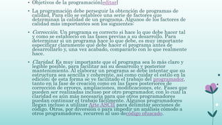 • Objetivos de la programación[editar]
• La programación debe perseguir la obtención de programas de
calidad. Para ello se establece una serie de factores que
determinan la calidad de un programa. Algunos de los factores de
calidad más importantes son los siguientes:
• Corrección. Un programa es correcto si hace lo que debe hacer tal
y como se estableció en las fases previas a su desarrollo. Para
determinar si un programa hace lo que debe, es muy importante
especificar claramente qué debe hacer el programa antes de
desarrollarlo y, una vez acabado, compararlo con lo que realmente
hace.
• Claridad. Es muy importante que el programa sea lo más claro y
legible posible, para facilitar así su desarrollo y posterior
mantenimiento. Al elaborar un programa se debe intentar que su
estructura sea sencilla y coherente, así como cuidar el estilo en la
edición; de esta forma se ve facilitado el trabajo del programador,
tanto en la fase de creación como en las fases posteriores de
corrección de errores, ampliaciones, modificaciones, etc. Fases que
pueden ser realizadas incluso por otro programador, con lo cual la
claridad es aún más necesaria para que otros programadores
puedan continuar el trabajo fácilmente. Algunos programadores
llegan incluso a utilizar Arte ASCII para delimitar secciones de
código. Otros, por diversión o para impedir un análisis cómodo a
otros programadores, recurren al uso decódigo ofuscado.
 