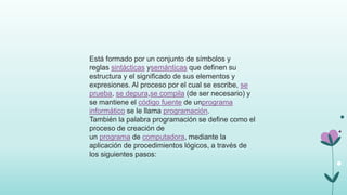 Está formado por un conjunto de símbolos y
reglas sintácticas ysemánticas que definen su
estructura y el significado de sus elementos y
expresiones. Al proceso por el cual se escribe, se
prueba, se depura,se compila (de ser necesario) y
se mantiene el código fuente de unprograma
informático se le llama programación.
También la palabra programación se define como el
proceso de creación de
un programa de computadora, mediante la
aplicación de procedimientos lógicos, a través de
los siguientes pasos:
 