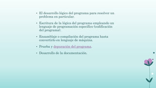 • El desarrollo lógico del programa para resolver un
problema en particular.
• Escritura de la lógica del programa empleando un
lenguaje de programación específico (codificación
del programa).
• Ensamblaje o compilación del programa hasta
convertirlo en lenguaje de máquina.
• Prueba y depuración del programa.
• Desarrollo de la documentación.
 