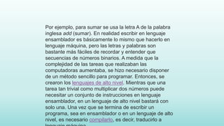 Por ejemplo, para sumar se usa la letra A de la palabra
inglesa add (sumar). En realidad escribir en lenguaje
ensamblador es básicamente lo mismo que hacerlo en
lenguaje máquina, pero las letras y palabras son
bastante más fáciles de recordar y entender que
secuencias de números binarios. A medida que la
complejidad de las tareas que realizaban las
computadoras aumentaba, se hizo necesario disponer
de un método sencillo para programar. Entonces, se
crearon los lenguajes de alto nivel. Mientras que una
tarea tan trivial como multiplicar dos números puede
necesitar un conjunto de instrucciones en lenguaje
ensamblador, en un lenguaje de alto nivel bastará con
solo una. Una vez que se termina de escribir un
programa, sea en ensamblador o en un lenguaje de alto
nivel, es necesario compilarlo, es decir, traducirlo a
 