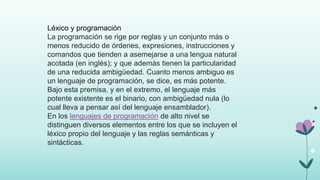 Léxico y programación
La programación se rige por reglas y un conjunto más o
menos reducido de órdenes, expresiones, instrucciones y
comandos que tienden a asemejarse a una lengua natural
acotada (en inglés); y que además tienen la particularidad
de una reducida ambigüedad. Cuanto menos ambiguo es
un lenguaje de programación, se dice, es más potente.
Bajo esta premisa, y en el extremo, el lenguaje más
potente existente es el binario, con ambigüedad nula (lo
cual lleva a pensar así del lenguaje ensamblador).
En los lenguajes de programación de alto nivel se
distinguen diversos elementos entre los que se incluyen el
léxico propio del lenguaje y las reglas semánticas y
sintácticas.
 