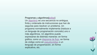 Programas y algoritmos[editar]
Un algoritmo es una secuencia no ambigua,
finita y ordenada de instrucciones que han de
seguirse para resolver un problema. Un
programa normalmente implementa (traduce a
un lenguaje de programación concreto) uno o
más algoritmos. Un algoritmo puede
expresarse de distintas maneras: en forma
gráfica, como un diagrama de flujo, en forma
de código como en pseudocódigo o un
lenguaje de programación, en forma
explicativa, etc.
 
