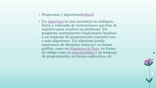 • Programas y algoritmos[editar]
• Un algoritmo es una secuencia no ambigua,
finita y ordenada de instrucciones que han de
seguirse para resolver un problema. Un
programa normalmente implementa (traduce
a un lenguaje de programación concreto) uno
o más algoritmos. Un algoritmo puede
expresarse de distintas maneras: en forma
gráfica, como un diagrama de flujo, en forma
de código como en pseudocódigo o un lenguaje
de programación, en forma explicativa, etc.
 