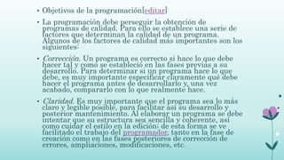 • Objetivos de la programación[editar]
• La programación debe perseguir la obtención de
programas de calidad. Para ello se establece una serie de
factores que determinan la calidad de un programa.
Algunos de los factores de calidad más importantes son los
siguientes:
• Corrección. Un programa es correcto si hace lo que debe
hacer tal y como se estableció en las fases previas a su
desarrollo. Para determinar si un programa hace lo que
debe, es muy importante especificar claramente qué debe
hacer el programa antes de desarrollarlo y, una vez
acabado, compararlo con lo que realmente hace.
• Claridad. Es muy importante que el programa sea lo más
claro y legible posible, para facilitar así su desarrollo y
posterior mantenimiento. Al elaborar un programa se debe
intentar que su estructura sea sencilla y coherente, así
como cuidar el estilo en la edición; de esta forma se ve
facilitado el trabajo del programador, tanto en la fase de
creación como en las fases posteriores de corrección de
errores, ampliaciones, modificaciones, etc.
 