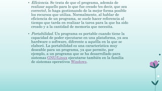 • Eficiencia. Se trata de que el programa, además de
realizar aquello para lo que fue creado (es decir, que sea
correcto), lo haga gestionando de la mejor forma posible
los recursos que utiliza. Normalmente, al hablar de
eficiencia de un programa, se suele hacer referencia al
tiempo que tarda en realizar la tarea para la que ha sido
creado y a la cantidad de memoria que necesita.
• Portabilidad. Un programa es portable cuando tiene la
capacidad de poder ejecutarse en una plataforma, ya sea
hardware o software, diferente a aquélla en la que se
elaboró. La portabilidad es una característica muy
deseable para un programa, ya que permite, por
ejemplo, a un programa que se ha desarrollado para
sistemas GNU/Linux ejecutarse también en la familia
de sistemas operativos Windows.
 