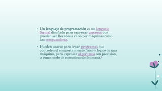 • Un lenguaje de programación es un lenguaje
formal diseñado para expresar procesos que
pueden ser llevados a cabo por máquinas como
las computadoras.
• Pueden usarse para crear programas que
controlen el comportamiento físico y lógico de una
máquina, para expresar algoritmos con precisión,
o como modo de comunicación humana.1
 