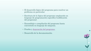 • El desarrollo lógico del programa para resolver un
problema en particular.
• Escritura de la lógica del programa empleando un
lenguaje de programación específico (codificación
del programa).
• Ensamblaje o compilación del programa hasta
convertirlo en lenguaje de máquina.
• Prueba y depuración del programa.
• Desarrollo de la documentación.
 