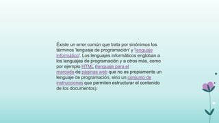 Existe un error común que trata por sinónimos los
términos 'lenguaje de programación' y 'lenguaje
informático'. Los lenguajes informáticos engloban a
los lenguajes de programación y a otros más, como
por ejemplo HTML (lenguaje para el
marcado de páginas web que no es propiamente un
lenguaje de programación, sino un conjunto de
instrucciones que permiten estructurar el contenido
de los documentos).
 