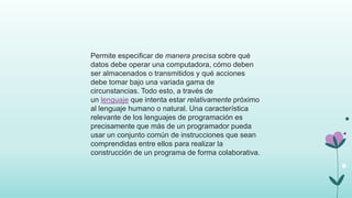 Permite especificar de manera precisa sobre qué
datos debe operar una computadora, cómo deben
ser almacenados o transmitidos y qué acciones
debe tomar bajo una variada gama de
circunstancias. Todo esto, a través de
un lenguaje que intenta estar relativamente próximo
al lenguaje humano o natural. Una característica
relevante de los lenguajes de programación es
precisamente que más de un programador pueda
usar un conjunto común de instrucciones que sean
comprendidas entre ellos para realizar la
construcción de un programa de forma colaborativa.
 