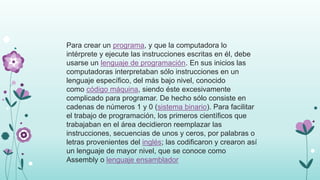 Para crear un programa, y que la computadora lo
intérprete y ejecute las instrucciones escritas en él, debe
usarse un lenguaje de programación. En sus inicios las
computadoras interpretaban sólo instrucciones en un
lenguaje específico, del más bajo nivel, conocido
como código máquina, siendo éste excesivamente
complicado para programar. De hecho sólo consiste en
cadenas de números 1 y 0 (sistema binario). Para facilitar
el trabajo de programación, los primeros científicos que
trabajaban en el área decidieron reemplazar las
instrucciones, secuencias de unos y ceros, por palabras o
letras provenientes del inglés; las codificaron y crearon así
un lenguaje de mayor nivel, que se conoce como
Assembly o lenguaje ensamblador
 