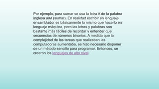 Por ejemplo, para sumar se usa la letra A de la palabra
inglesa add (sumar). En realidad escribir en lenguaje
ensamblador es básicamente lo mismo que hacerlo en
lenguaje máquina, pero las letras y palabras son
bastante más fáciles de recordar y entender que
secuencias de números binarios. A medida que la
complejidad de las tareas que realizaban las
computadoras aumentaba, se hizo necesario disponer
de un método sencillo para programar. Entonces, se
crearon los lenguajes de alto nivel.
 