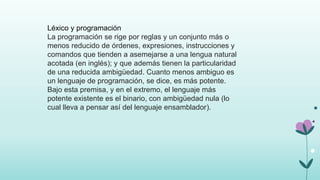Léxico y programación
La programación se rige por reglas y un conjunto más o
menos reducido de órdenes, expresiones, instrucciones y
comandos que tienden a asemejarse a una lengua natural
acotada (en inglés); y que además tienen la particularidad
de una reducida ambigüedad. Cuanto menos ambiguo es
un lenguaje de programación, se dice, es más potente.
Bajo esta premisa, y en el extremo, el lenguaje más
potente existente es el binario, con ambigüedad nula (lo
cual lleva a pensar así del lenguaje ensamblador).
 