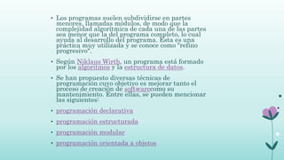 • Los programas suelen subdividirse en partes
menores, llamadas módulos, de modo que la
complejidad algorítmica de cada una de las partes
sea menor que la del programa completo, lo cual
ayuda al desarrollo del programa. Esta es una
práctica muy utilizada y se conoce como "refino
progresivo".
• Según Niklaus Wirth, un programa está formado
por los algoritmos y la estructura de datos.
• Se han propuesto diversas técnicas de
programación cuyo objetivo es mejorar tanto el
proceso de creación de softwarecomo su
mantenimiento. Entre ellas, se pueden mencionar
las siguientes:
• programación declarativa
• programación estructurada
• programación modular
• programación orientada a objetos
 