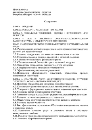 ПРОГРАММА
социально-экономического развития
Республики Беларусь на2016 – 2020 годы
Содержание
ГЛАВА 1. ВВЕДЕНИЕ
ГЛАВА 2. РЕЗУЛЬТАТЫ РЕАЛИЗАЦИИ ПРОГРАММЫ
ГЛАВА 3. ГЛОБАЛЬНЫЕ ТЕНДЕНЦИИ: ВЫЗОВЫ И ВОЗМОЖНОСТИ ДЛЯ
БЕЛАРУСИ
ГЛАВА 4. ЦЕЛЬ И ПРИОРИТЕТЫ СОЦИАЛЬНО-ЭКОНОМИЧЕСКОГО
РАЗВИТИЯ СТРАНЫ В СРЕДНЕСРОЧНОЙ ПЕРСПЕКТИВЕ
ГЛАВА 5. МАКРОЭКОНОМИЧЕСКАЯ ПОЛИТИКА И РАЗВИТИЕ ИНСТИТУЦИОНАЛЬНОЙ
СРЕДЫ
5.1. Раскрепощение деловой инициативы и формирование благоприятных
условий для ведения бизнеса
5.2. Развитие конкуренции, антимонопольная и ценовая политика
5.3. Совершенствование денежно-кредитной и валютной политики
5.4. Создание полноценного финансового рынка
5.5. Сбалансированный бюджет без роста налоговой нагрузки
5.6. Финансовое оздоровление реального сектора экономики
5.7. Совершенствование отношений собственности
5.8. Эффективное государственное управление
5.9. Повышение эффективности инвестиций, привлечение прямых
иностранных инвестиций
ГЛАВА 6. СЛАГАЕМЫЕ РОСТА КОНКУРЕНТОСПОСОБНОСТИ ОТРАСЛЕЙ
ЭКОНОМИКИ, ОСНОВАННОГО НА ИННОВАЦИЯХ
6.1. Цифровая трансформация экономики (информатизация)
6.2. Комплексное развитие национальной инновационной системы
6.3. Ускоренное формирование высокотехнологичного сектора экономики
6.4. Снижение затрат и рост качества продукции
6.5.Повышениеконкурентоспособноститрадиционных отраслейпромышленности
6.6. Развитие топливно-энергетического комплекса
6.7. Обеспечение конкурентных преимуществ в сельском хозяйстве
6.8. Развитие лесного хозяйства
6.9. Рост эффективности строительства. Обеспечение населения качественным
и доступным жильем
6.10. Повышение качества услуг и снижение затрат в жилищно-
коммунальном хозяйстве
6.11. Развитие транзитной привлекательности и индустрии гостеприимства
6.12. Развитие потребительского рынка
 