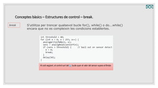 S'utilitza per trencar qualsevol bucle for(), while() o do...while()
encara que no es compleixin les condicions establertes.
Conceptes bàsics – Estructures de control – break.
break
Al codi següent, el control surt del for bucle quan el valor del sensor supera el llindar.
 
