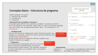 Conceptes bàsics – Estructura de programa.
Referència de la pàgina oficial
d’Arduino
Podem distingir tres parts:
1.- Definició de variables.
2.- Configuració.
3.- Programa.
• Declaració de variables i funcions :
En aquesta part definim les constants, variables i funcions que farem
servir al programa. Per exemple, volem llegir un valor d’un sensor analògic
i per això creen una variable anomenada “valor” i la inicialitzem a “0”.
int valor=0;
• Configuració:
Escrivim el codi de la configuració inicial. S’executa només una
vegada. Per exemple: iniciem el monitor sèrie de l’Arduino amb
el codi Serial.begin(9600);
També podem escriure qualsevol codi que vulguem que
s’executi només una vegada.
void setup(){
}
• Programa:
Les declaracions contingudes dins de la funció de
bucle s’executen indefinidament, fins que es
desconnecta la placa arduino. Per exemple, assignem
la lectura del sensor a la variable valor i la mostrem
pel port sèrie.
void loop(){
}
• Comentaris:
Utilitzem /* … */ per agregar un paràgraf de vàries línies
Utilitzem // … per afegir un comentari d’una línia.
 