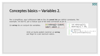 Conceptes bàsics – Variables 2.
Per a simplificar, aquí utilitzarem int en lloc de const int per definir constants. Per
exemple: int led=9; per a indicar que el led està connectat al pin 9.
Un array és un conjunt de variables. int miArray[] = {valor0,
valor1, valor2…}
Amb un bucle podem recórrer un array
per llegir-lo o per escriure valors.
 