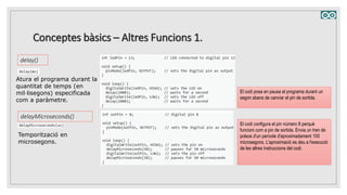 Conceptes bàsics – Altres Funcions 1.
delay()
Atura el programa durant la
quantitat de temps (en
mil·lisegons) especificada
com a paràmetre.
El codi posa en pausa el programa durant un
segon abans de canviar el pin de sortida.
delayMicroseconds()
Temporització en
microsegons.
El codi configura el pin número 8 perquè
funcioni com a pin de sortida. Envia un tren de
polsos d'un període d'aproximadament 100
microsegons. L'aproximació es deu a l'execució
de les altres instruccions del codi.
 