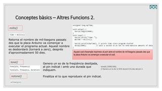 Conceptes bàsics – Altres Funcions 2.
millis()
Retorna el nombre de mil·lisegons passats
des que la placa Arduino va començar a
executar el programa actual. Aquest nombre
es desbordarà (tornarà a zero), després
d'aproximadament 50 dies. Aquest codi d'exemple imprimeix al port sèrie el nombre de mil·lisegons passats des que
la placa Arduino va començar a executar el codi.
tone() Genera un so de la freqüència desitjada,
al pin indicat i amb una durada que
indiquem.
tone(6,12000,500);
// Genera un to de 12 KHZ durant 0.5s des del pin 2.
notone() Finalitza el to que reprodueix el pin indicat.
 