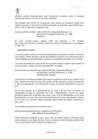 www.programemos.com

debemos analizar dinámicamente cada invocación al método Apilar y descartar
aquellas que estén en el contexto de Apilar_Multiple.
Otro ejemplo más sencillo de composición sería obtener los momentos donde otros
objetos requieran el valor de los atributos de la pila, en particular capacidadMaxima y
ultimo. Esto se logra con el siguiente corte:
pointcut atributos_leidos(): (call (int Pila.Dar_Capacidad_Maxima(..)) ||
call (int Pila. Cantidad_Elementos(..)) ) &&
!this(Pila) ;
El corte atributos_leidos captura todas las llamadas a los métodos
Dar_Capacidad_Maxima y Cantidad_Elementos tal que el llamador no es un objeto de
la clase Pila.
Exposición de contexto

Los cortes pueden exponer el contexto de ejecución en sus puntos de enlace a través de
una interface. Dicha interface consiste de parámetros formales en la declaración de los
cortes definidos por el programador, análogo a los parámetros formales en un método.
Una lista de parámetros vacía, como en el ejemplo anterior, significa que cuando los
eventos ocurren ningún contexto está disponible, en cambio
pointcut atributos_leidos(Pila p): (call (int Pila.Dar_Capacidad_Maxima(..)) ||
call (int Pila. Cantidad_Elementos(..)) ) &&
!this(Pila) && target(p);
sería obtener los momentos donde otros objetos requieran el valor de los atributos de la
pila y disponer del objeto de clase Pila receptor de los mensajes a través del parámetro
p, que es instanciado por el corte primitivo target. El contexto disponible en este caso
es p.
En la parte derecha de la declaración de un corte o de un aviso se permite un
identificador en lugar de especificar una clase o PatróndeClase. Existen tres cortes
primitivos donde esto se permite: this, target y args. Usar un identificador en vez de un
PatróndeClase es como si la clase seleccionada fuera de la clase del parámetro formal,
por lo tanto en el ejemplo anterior target(p) captura todos los objetos receptores de
clase Pila.
Otro ejemplo de exposición de contexto sería:
pointcut puntosiguales(Punto p): target(Punto) && args(p)
&& call(boolean igual(Object ));
donde suponemos definida la clase Punto con un método público igual que recibe
como parámetro otro objeto de clase Punto y retorna un valor booleano estableciendo
si las coordenadas de ambos objetos son iguales o no.

www.programemos.com
Página 107/123

 