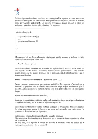 www.programemos.com

Existen algunas situaciones donde es necesario para los aspectos acceder a recursos
privados o protegidos de otras clases. Para permitir esto se puede declarar al aspecto
como privilegiado (privileged). Un aspecto privilegiado puede acceder a todos los
atributos y métodos, incluso a los privados. Por ejemplo:
privileged aspect A {
...
before(Pila p):Corte1(p){
...
p.capacidadMaxima=25;
...
}
...
}
El aspecto A al ser declarado como privilegiado puede acceder al atributo privado
capacidadMaxima de la clase Pila.
Precedencia de aspectos

Existen situaciones en donde los avisos de un aspecto deben preceder a los avisos de
otro aspecto. Por tal motivo, un aspecto puede declarar que “domina” a otro aspecto
estableciendo que los avisos definidos en él tienen prioridad sobre los avisos en el
aspecto que domina.
aspect <Identificador> dominates < PatróndeClase> {. . .}
Como ejemplo, supongamos que tenemos definidos dos aspectos Precondicion y
Trazado, y queremos que el aspecto Precondicion tenga mayor precedencia que el
aspecto Trazado para que la traza se efectúe sólo si las precondiciones son satisfechas.
Luego
aspect Precondicion dominates Trazado {. . .}
logra que el aspecto Precondicion, incluyendo sus avisos, tenga mayor precedencia que
el aspecto Trazado y sus avisos serán ejecutados primero.
La declaración “dominates” forma parte de las reglas de precedencia de avisos, además
de otros elementos como la herencia de aspectos.Las reglas que determinan la
precedencia de avisos son las siguientes:
Si dos avisos están definidos en diferentes aspectos entonces:
Si el aspecto A domina al aspecto B entonces los avisos en A tienen precedencia sobre
los avisos en B.
En otro caso, si el aspecto A hereda del aspecto B entonces todos los avisos en A
tienen precedencia sobre los avisos en B.
www.programemos.com
Página 120/123

 
