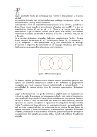 www.programemos.com

efectos colaterales resulta en un lenguaje muy restrictivo, poco práctico, y de escasa
utilidad.
Acceso indiscriminado: toda entidad declarada en un bloque, será siempre visible a los
bloques internos, y no hay manera de evitarlo.
Vulnerabilidad: puede ser imposible mantener el acceso a una variable, cuando se lo
desea. Puede ocurrir cuando un procedimiento P declara una variable V, y tiene un
procedimiento interno H que accede a V. Ahora si se inserta entre ellos un
procedimiento J, que declara una variable local V (oculta a la variable V declarada en
P) entonces H accederá a la variable V declarada en J y no a la declarada en P, que era
lo deseado.
No se permiten definiciones solapadas: Dados tres procedimientos, P1, P2, y P3, que
desean compartir dos variables, V1 y V2 de la siguiente forma: P1 y P2 comparten V1,
P2 y P3 comparten V2, P3 no debe acceder a V1, y P1 no debe acceder a V2. Este tipo
de relación es imposible de implementar en un lenguaje estructurado por bloques.
Gráficamente, se desea modelar el siguiente comportamiento:

Figura 4: Definición solapada
Por lo tanto, es claro que la estructura de bloques no es un mecanismo apropiado para
capturar los conceptos entrecruzados debido a los problemas de programación
potenciales que puede ocasionar (acceso indiscriminado y vulnerabilidad), y la
imposibilidad de capturar ciertos tipos de conceptos entrecruzados (definiciones
solapadas).
Luego, es la intención en [15] que los aspectos se empleen como un mecanismo que
extienda las reglas de alcance de los lenguajes procedurales para capturar los conceptos
entrecruzados sin la presencia de los problemas anteriormente mencionados. Entonces
un aspecto se utiliza como un contenedor para almacenar procedimientos y variables
específicas. El acceso a los aspectos es especificado por una palabra clave (accessed by
<Lista_Procedimientos>) que determina los únicos procedimientos que pueden acceder
a él, sin tener en cuenta el nivel de anidamiento de los mismos. De esta forma, los
aspectos solucionan el acceso indiscriminado, la vulnerabilidad y permiten definiciones
solapadas, al introducir un nuevo espacio de nombre, que solo es accesible por algunos
procedimientos. Por ejemplo, el siguiente código resuelve el problema de definición
solapada:

www.programemos.com
Página 22/123

 