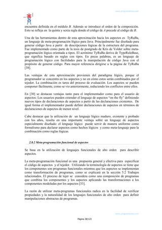 www.programemos.com

encuentra definida en el módulo B. Además se introduce el orden de la composición.
Esto se refleja en la quinta y sexta regla donde el código de A precede al código de B.
Una de las herramientas dentro de esta aproximación hacia los aspectos es TyRuBa,
un lenguaje de meta-programación lógico para Java. Principalmente fue diseñado para
generar código Java a partir de descripciones lógicas de la estructura del programa.
Fue implementado como parte de la tesis de postgrado de Kris de Volder sobre metaprogramación lógica orientada a tipos. El acrónimo TyRuBa deriva de TypeRuleBase,
que significa basado en reglas con tipos. En pocas palabras, es un lenguaje de
programación lógico con facilidades para la manipulación de código Java con el
propósito de generar código. Para mayor referencia dirigirse a la página de TyRuBa
[38].
Las ventajas de esta aproximación provienen del paradigma lógico, porque el
programador se concentra en los aspectos y no en cómo estos serán combinados por el
tejedor. La combinación es tarea del proceso de evaluación. Los aspectos se pueden
componer fácilmente, como se vio anteriormente, reduciendo los conflictos entre ellos.
En [30] se destacan ventajas tanto para el implementador como para el usuario de
aspectos: Los usuarios pueden extender el lenguaje de aspectos “on the fly” definiendo
nuevos tipos de declaraciones de aspectos a partir de las declaraciones existentes. De
igual forma el implementador puede definir declaraciones de aspectos en términos de
declaraciones de aspectos de menor nivel.
Cabe destacar que la utilización de un lenguaje lógico maduro, existente y probado
con los años, resulta en una importante ventaja sobre un lenguaje de aspectos
especialmente diseñado: el lenguaje lógico puede servir de manera uniforme como
formalismo para declarar aspectos como hechos lógicos y como meta-lenguaje para la
combinación como reglas lógicas.
2.8.2 Meta-programación funcional de aspectos

Se basa en la utilización de lenguajes funcionales de alto orden
aspectos.

para describir

La meta-programación funcional es una propuesta general y efectiva para especificar
el código de aspectos y el tejedor. Utilizando la terminología de aspectos se tiene que
los componentes son programas funcionales mientras que los aspectos se implementan
como transformación de programas, como se explicará en la sección 5.2 Trabajos
relacionados. El proceso de tejer se considera como una composición de programas
que combina los componentes y los aspectos aplicando las transformaciones a los
componentes modeladas por los aspectos [33].
La razón de utilizar meta-programas funcionales radica en la facilidad de verificar
propiedades y la naturalidad de los lenguajes funcionales de alto orden para definir
manipulaciones abstractas de programas.

www.programemos.com
Página 28/123

 