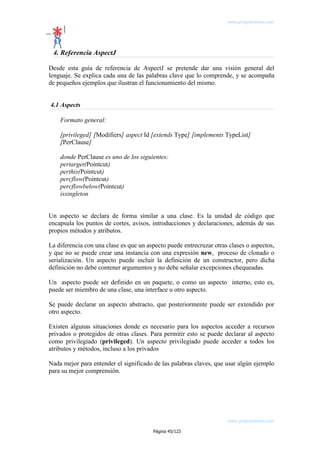 www.programemos.com

4. Referencia AspectJ
Desde esta guía de referencia de AspectJ se pretende dar una visión general del
lenguaje. Se explica cada una de las palabras clave que lo comprende, y se acompaña
de pequeños ejemplos que ilustran el funcionamiento del mismo.
4.1 Aspects
Formato general:
[privileged] [Modifiers] aspect Id [extends Type] [implements TypeList]
[PerClause]
donde PerClause es uno de los siguientes:
pertarget(Pointcut)
perthis(Pointcut)
percflow(Pointcut)
percflowbelow(Pointcut)
issingleton
Un aspecto se declara de forma similar a una clase. Es la unidad de código que
encapsula los puntos de cortes, avisos, introducciones y declaraciones, además de sus
propios métodos y atributos.
La diferencia con una clase es que un aspecto puede entrecruzar otras clases o aspectos,
y que no se puede crear una instancia con una expresión new, proceso de clonado o
serialización. Un aspecto puede incluir la definición de un constructor, pero dicha
definición no debe contener argumentos y no debe señalar excepciones chequeadas.
Un aspecto puede ser definido en un paquete, o como un aspecto interno, esto es,
puede ser miembro de una clase, una interface u otro aspecto.
Se puede declarar un aspecto abstracto, que posteriormente puede ser extendido por
otro aspecto.
Existen algunas situaciones donde es necesario para los aspectos acceder a recursos
privados o protegidos de otras clases. Para permitir esto se puede declarar al aspecto
como privilegiado (privileged). Un aspecto privilegiado puede acceder a todos los
atributos y métodos, incluso a los privados
Nada mejor para entender el significado de las palabras claves, que usar algún ejemplo
para su mejor comprensión.

www.programemos.com
Página 45/123

 