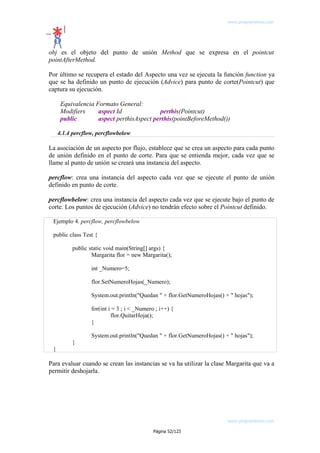 www.programemos.com

obj es el objeto del punto de unión Method que se expresa en el pointcut
pointAfterMethod.
Por último se recupera el estado del Aspecto una vez se ejecuta la función function ya
que se ha definido un punto de ejecución (Advice) para punto de corte(Pointcut) que
captura su ejecución.
Equivalencia Formato General:
Modifiers
aspect Id
perthis(Pointcut)
public
aspect perthisAspect perthis(pointBeforeMethod())
4.1.4 percflow, percflowbelow

La asociación de un aspecto por flujo, establece que se crea un aspecto para cada punto
de unión definido en el punto de corte. Para que se entienda mejor, cada vez que se
llame al punto de unión se creará una instancia del aspecto.
percflow: crea una instancia del aspecto cada vez que se ejecute el punto de unión
definido en punto de corte.
percflowbelow: crea una instancia del aspecto cada vez que se ejecute bajo el punto de
corte. Los puntos de ejecución (Advice) no tendrán efecto sobre el Pointcut definido.
Ejemplo 4. percflow, percflowbelow
public class Test {
public static void main(String[] args) {
Margarita flor = new Margarita();
int _Numero=5;
flor.SetNumeroHojas(_Numero);
System.out.println("Quedan " + flor.GetNumeroHojas() + " hojas");
for(int i = 3 ; i < _Numero ; i++) {
flor.QuitarHoja();
}
System.out.println("Quedan " + flor.GetNumeroHojas() + " hojas");
}
}

Para evaluar cuando se crean las instancias se va ha utilizar la clase Margarita que va a
permitir deshojarla.

www.programemos.com
Página 52/123

 