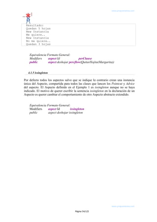 www.programemos.com

Resultado:
Quedan 5 hojas
New Instancia
Me quiere..
New Instancia
No me quiere..
Quedan 3 hojas

Equivalencia Formato General:
Modifiers
aspect Id
perClause
public
aspect deshojar percflow(QuitarHojita(Margarita))
4.1.5 issingleton

Por defecto todos los aspectos salvo que se indique lo contrario crean una instancia
única del Aspecto, compartida para todos las clases que lancen los Pointcut y Advice
del aspecto. El Aspecto definido en el Ejemplo 1 es issingleton aunque no se haya
indicado. El motivo de querer escribir la sentencia issingleton en la declaración de un
Aspecto es querer cambiar el comportamiento de otro Aspecto abstracto extendido.
Equivalencia Formato General:
Modifiers
aspect Id
issingleton
public
aspect deshojar issingleton

www.programemos.com
Página 54/123

 
