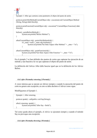 www.programemos.com

Ejemplo 3. After que contiene como parámetro el objeto del punto de unión.
pointcut pointAfterMethod(CurrentObject obj) : execution(void CurrentObject.Method
(String, String)) && this(obj);
pointcut pointFunction(CurrentObject obj) : execution(* CurrentObject.Function()) &&
this(obj);
before() : pointBeforeMethod() {
System.out.println("Before Method ");
}
after(CurrentObject obj) : pointAfterMethod(obj) {
if (_state==null) {_state=obj.GetState();}
System.out.println("Set State Aspect After Method " + _state + "n");
}
after(CurrentObject obj) : pointFunction(obj) {
System.out.println("Get State Aspect After Function " + _state +"n");
}

En el ejemplo 3 se han definido dos puntos de cortes que capturan las ejecución de un
método y una función a la vez que capturan el objeto del punto de unión.
La definición del Advice After debe hacerse igual que en la definición de los Advice
Before.

4.6.3 after (Formals) returning [ (Formal) ]

A veces interesa que se ejecute un Advice siempre y cuando la ejecución del punto de
corte no genere una excepción, en este se debe declarar el Advice como sigue.
Modifiquemos el Ejemplo 1.
Ejemplo 1. After returning.
pointcut speak() : call(public void Say(String));
after() returning: speak() {
System.out.println("After Say - Smile");
}

Tal como queda ahora el ejemplo, el Advice se ejecutará siempre y cuando el método
Say no provoque una excepción.
4.6.4 after (Formals) throwing [ (Formal) ]

www.programemos.com
Página 86/123

 