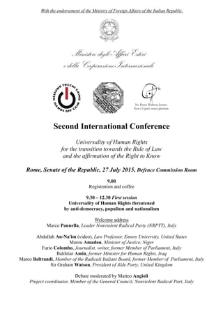 With the endorsement of the Ministry of Foreign Affairs of the Italian Republic
Second International Conference
Universality of Human Rights
for the transition towards the Rule of Law
and the affirmation of the Right to Know
Rome, Senate of the Republic, 27 July 2015, Defence Commission Room
9.00
Registration and coffee
9.30 – 12.30 First session
Universality of Human Rights threatened
by anti-democracy, populism and nationalism
Welcome address
Marco Pannella, Leader Nonviolent Radical Party (NRPTT), Italy
Abdullah An-Na'im (video), Law Professor, Emory University, United States
Marou Amadou, Minister of Justice, Niger
Furio Colombo, Journalist, writer, former Member of Parliament, Italy
Bakhtiar Amin, former Minister for Human Rights, Iraq
Marco Beltrandi, Member of the Radicali Italiani Board, former Member of Parliament, Italy
Sir Graham Watson, President of Alde Party, United Kingdom
Debate moderated by Matteo Angioli
Project coordinator, Member of the General Council, Nonviolent Radical Part, Italy
 