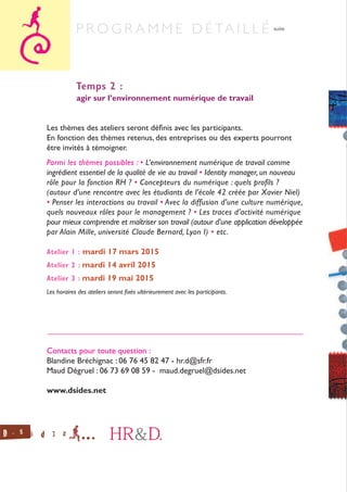 Temps 2 :
agir sur l’environnement numérique de travail
Les thèmes des ateliers seront définis avec les participants.
En fonction des thèmes retenus, des entreprises ou des experts pourront
être invités à témoigner.
Parmi les thèmes possibles : • L’environnement numérique de travail comme
ingrédient essentiel de la qualité de vie au travail • Identity manager, un nouveau
rôle pour la fonction RH ? • Concepteurs du numérique : quels profils ?
(autour d’une rencontre avec les étudiants de l’école 42 créée par Xavier Niel)
• Penser les interactions au travail • Avec la diffusion d’une culture numérique,
quels nouveaux rôles pour le management ? • Les traces d’activité numérique
pour mieux comprendre et maîtriser son travail (autour d’une application développée
par Alain Mille, université Claude Bernard, Lyon I) • etc.
Atelier 1 : mardi 17 mars 2015
Atelier 2 : mardi 14 avril 2015
Atelier 3 : mardi 19 mai 2015
Les horaires des ateliers seront fixés ultérieurement avec les participants.
______________________________________________________________
Contacts pour toute question :
Blandine Bréchignac : 06 76 45 82 47 - hr.d@sfr.fr
Maud Dégruel : 06 73 69 08 59 - maud.degruel@dsides.net
www.dsides.net
P r o g r a m m e d é ta i l l é suite
 