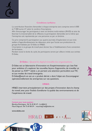 Conditions tarifaires
La contribution financière demandée à chaque entreprise sera comprise entre 6 000
et 7 000 euros HT selon le nombre d’inscriptions.
Afin d’encourager les participants à venir en binôme multi-métiers (RH/SI) et ainsi de
favoriser la transversalité de la réflexion, la participation demandée est la même que
l’entreprise soit représentée par une personne ou par un binôme.
Ce prix comprend la participation aux quatre journées d’exploration et aux trois
ateliers d’approfondissement, les déjeuners, ainsi que l’accès aux productions du
groupe formalisées par D-Sides et HR&D.
L’inscription à ce groupe de travail peut donner lieu à l’établissement d’une convention
de formation.
Pendant toute la durée du cycle, les participants seront par ailleurs invités aux soirées
D-Sides.
D-Sides - Quand le digital travaille les organisations
D-Sides est un laboratoire d’innovation et d’expérimentation qui s’est fixé
pour ambition d’« explorer les nouvelles façons d’apprendre, de travailler et
de penser au XXIème
siècle », en portant une attention particulière aux TIC
et aux modes de travail émergents.
D-Sides@work en est un « produit dérivé » dont l’objet est d’accompagner
opérationnellement les entreprises sur ces questions.
HR&D.
HR&D. intervient principalement sur des projets d’innovation dans le champ
du travail, avec pour finalité d’améliorer la qualité des environnements et de
l’expérience de travail.
______________________________________________________________
Contacts pour toute question :
Blandine Bréchignac : 06 76 45 82 47 - hr.d@sfr.fr
Maud Dégruel : 06 73 69 08 59 - maud.degruel@dsides.net
www.dsides.net
 