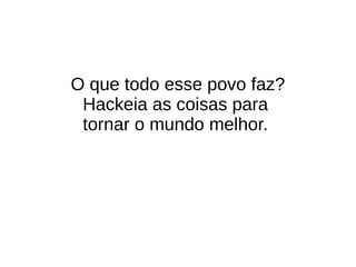 O que todo esse povo faz?
Hackeia as coisas para
tornar o mundo melhor.
 
