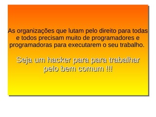As organizações que lutam pelo direito para todas
e todos precisam muito de programadores e
programadoras para executarem o seu trabalho.
Seja um hacker para para trabalharSeja um hacker para para trabalhar
pelo bem comum !!!pelo bem comum !!!
As organizações que lutam pelo direito para todas
e todos precisam muito de programadores e
programadoras para executarem o seu trabalho.
Seja um hacker para para trabalharSeja um hacker para para trabalhar
pelo bem comum !!!pelo bem comum !!!
 