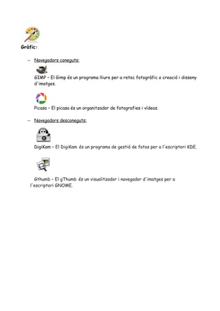 Gràfic:
– Navegadors coneguts:
GIMP – El Gimp és un programa lliure per a retoc fotogràfic o creació i disseny
d'imatges.
Picasa – El picasa és un organitzador de fotografies i vídeos.
– Navegadors desconeguts:
DigiKam – El DigiKam és un programa de gestió de fotos per a l'escriptori KDE.
Gthumb – El gThumb és un visualitzador i navegador d'imatges per a
l'escriptori GNOME.
 