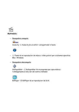 Multimèdia:
– Navegadors coneguts:
Audacity – L'Audacity és un editor i enregistrador d'àudio.
– L'iTunes és un reproductor de música i vídeo gratuït per a sistemes operatius
Mac i Windows.
– Navegadors desconeguts:
Audiograbber - L'Audiograbber és un programa que copia música i
l'emmagatzema al disc dur del vostre ordinador.
BSPlayer – El BSPlayer és un reproductor de DivX.
 