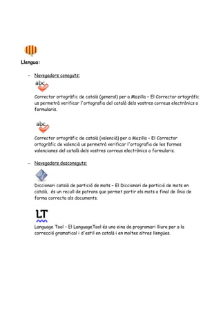 Llengua:
– Navegadors coneguts:
Corrector ortogràfic de català (general) per a Mozilla – El Corrector ortogràfic
us permetrà verificar l'ortografia del català dels vostres correus electrònics o
formularis.
Corrector ortogràfic de català (valencià) per a Mozilla – El Corrector
ortogràfic de valencià us permetrà verificar l'ortografia de les formes
valencianes del català dels vostres correus electrònics o formularis.
– Navegadors desconeguts:
Diccionari català de partició de mots – El Diccionari de partició de mots en
català, és un recull de patrons que permet partir els mots a final de línia de
forma correcta als documents.
Language Tool – El LanguageTool és una eina de programari lliure per a la
correcció gramatical i d'estil en català i en moltes altres llengües.
 