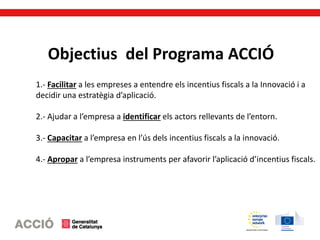 Objectius del Programa ACCIÓ
1.- Facilitar a les empreses a entendre els incentius fiscals a la Innovació i a
decidir una estratègia d’aplicació.
2.- Ajudar a l’empresa a identificar els actors rellevants de l’entorn.
3.- Capacitar a l’empresa en l’ús dels incentius fiscals a la innovació.
4.- Apropar a l’empresa instruments per afavorir l’aplicació d’incentius fiscals.
 
