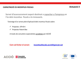 Servei d’assessorament expert destinat a capacitar a l’empresa en
l’ús dels incentius fiscals a la innovació.
Tutoratge d’un servei pilot d’aplicació dels incentius fiscals sobre:
 Projectes d’R+D+i
 Projectes Patent Box
A través de consultors especialistes acreditats per ACCIÓ
Com sol·licitar el servei:
CAPACITACIÓ ÚS INCENTIUS FISCALS
 